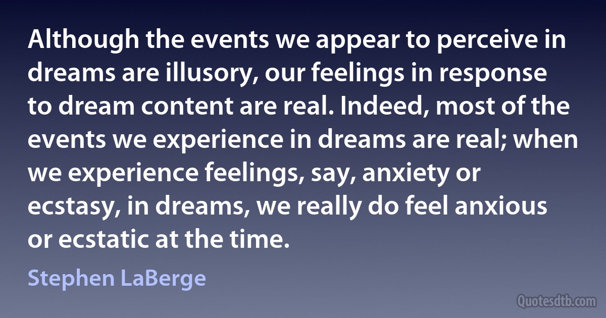 Although the events we appear to perceive in dreams are illusory, our feelings in response to dream content are real. Indeed, most of the events we experience in dreams are real; when we experience feelings, say, anxiety or ecstasy, in dreams, we really do feel anxious or ecstatic at the time. (Stephen LaBerge)