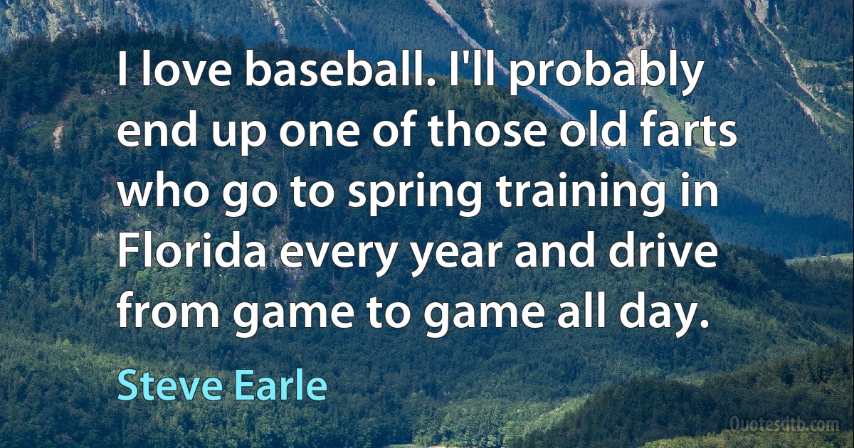 I love baseball. I'll probably end up one of those old farts who go to spring training in Florida every year and drive from game to game all day. (Steve Earle)