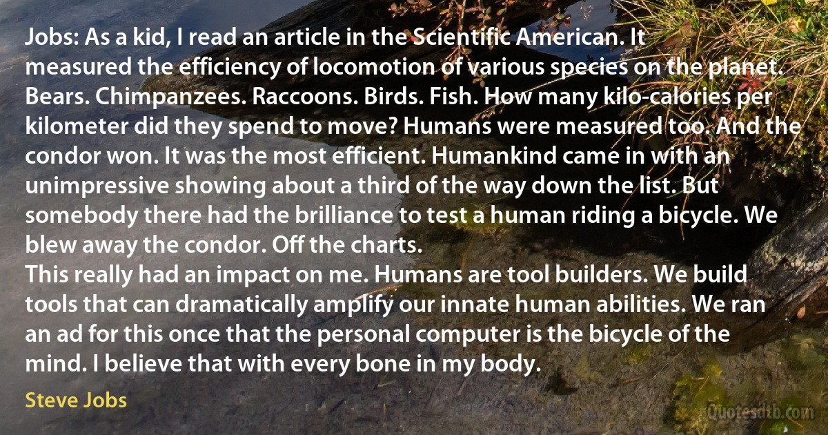 Jobs: As a kid, I read an article in the Scientific American. It measured the efficiency of locomotion of various species on the planet. Bears. Chimpanzees. Raccoons. Birds. Fish. How many kilo-calories per kilometer did they spend to move? Humans were measured too. And the condor won. It was the most efficient. Humankind came in with an unimpressive showing about a third of the way down the list. But somebody there had the brilliance to test a human riding a bicycle. We blew away the condor. Off the charts.
This really had an impact on me. Humans are tool builders. We build tools that can dramatically amplify our innate human abilities. We ran an ad for this once that the personal computer is the bicycle of the mind. I believe that with every bone in my body. (Steve Jobs)