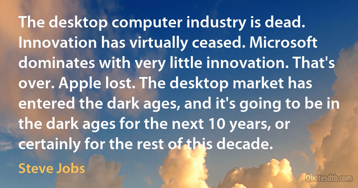 The desktop computer industry is dead. Innovation has virtually ceased. Microsoft dominates with very little innovation. That's over. Apple lost. The desktop market has entered the dark ages, and it's going to be in the dark ages for the next 10 years, or certainly for the rest of this decade. (Steve Jobs)