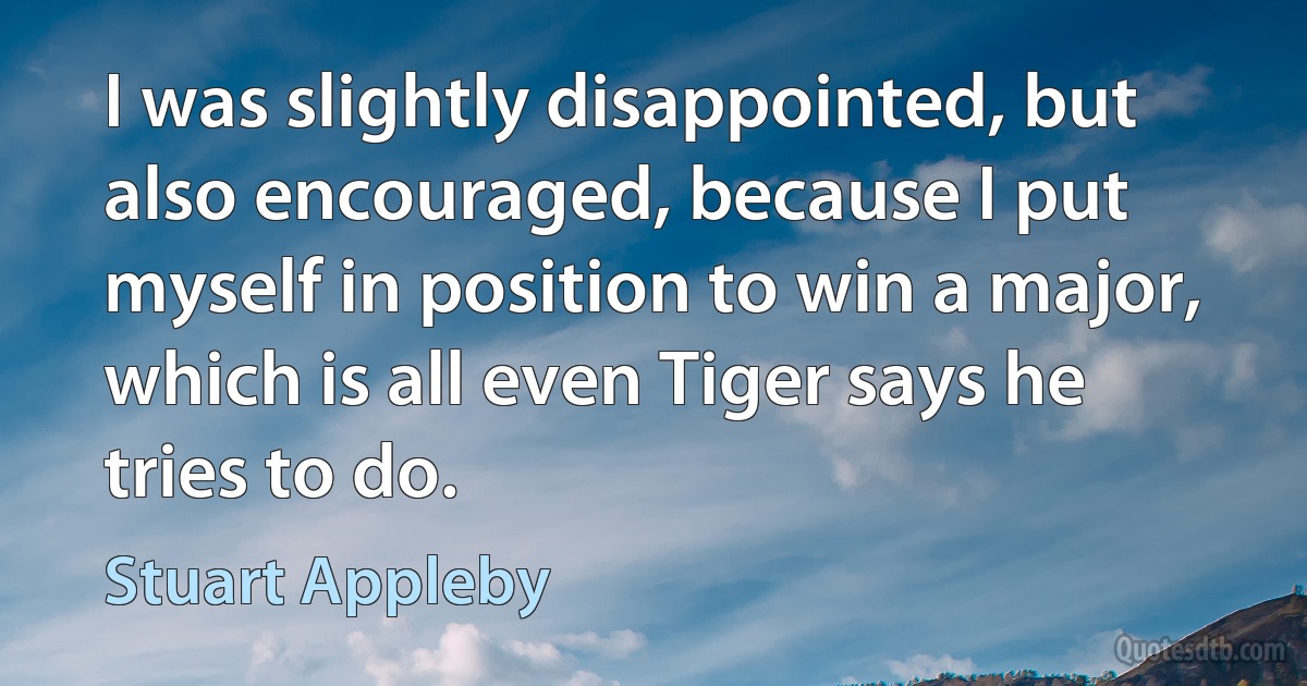 I was slightly disappointed, but also encouraged, because I put myself in position to win a major, which is all even Tiger says he tries to do. (Stuart Appleby)