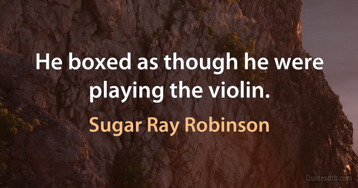 He boxed as though he were playing the violin. (Sugar Ray Robinson)