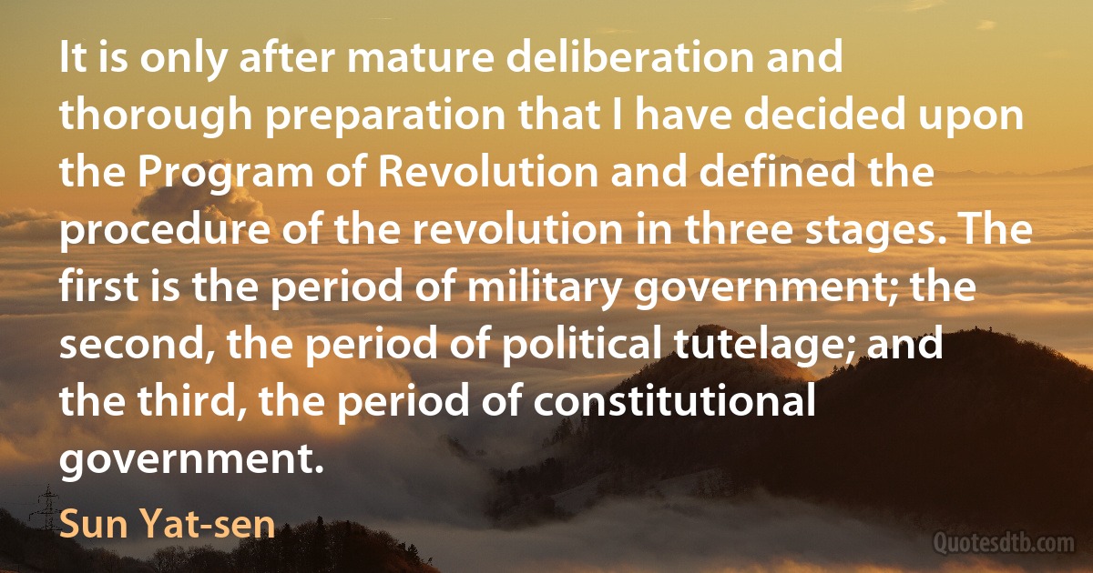 It is only after mature deliberation and thorough preparation that I have decided upon the Program of Revolution and defined the procedure of the revolution in three stages. The first is the period of military government; the second, the period of political tutelage; and the third, the period of constitutional government. (Sun Yat-sen)