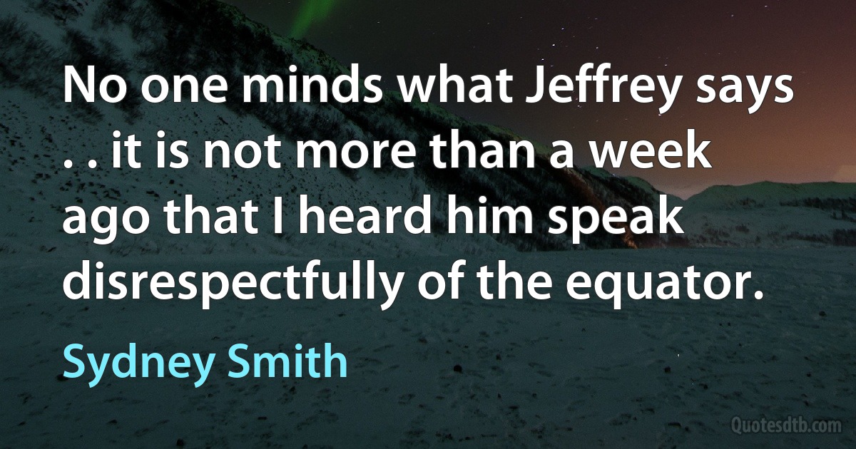 No one minds what Jeffrey says . . it is not more than a week ago that I heard him speak disrespectfully of the equator. (Sydney Smith)