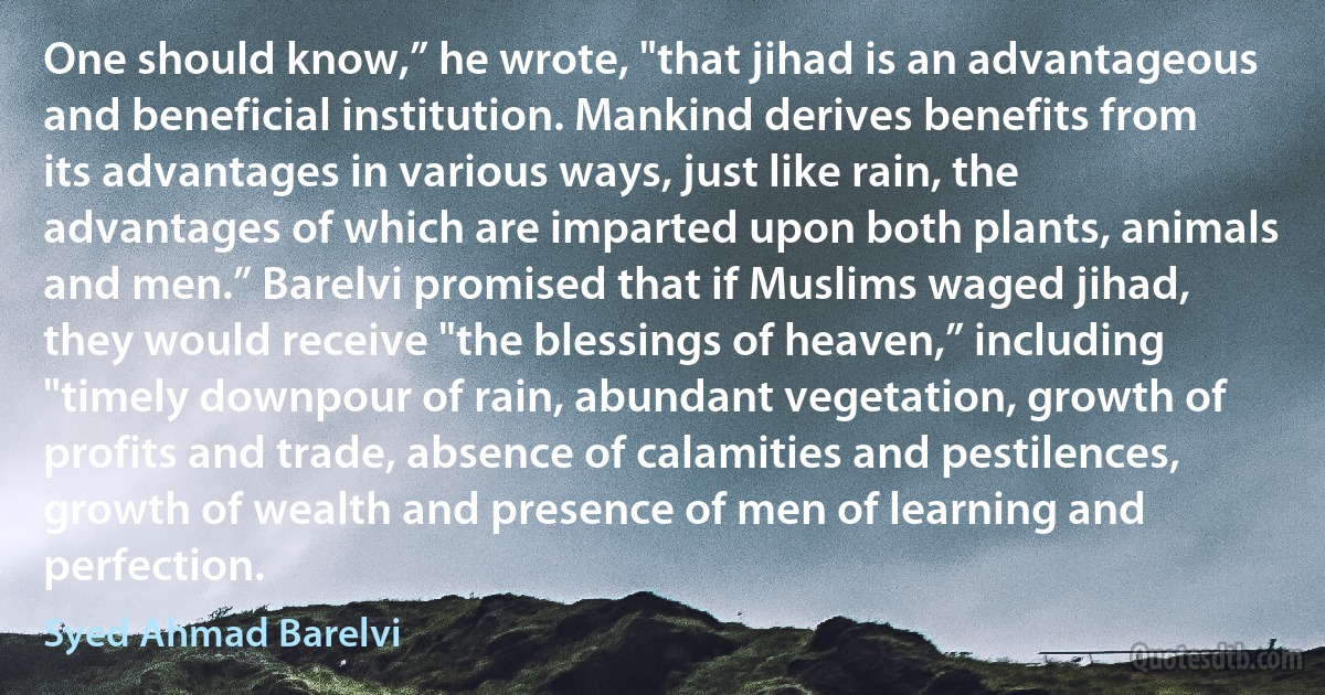 One should know,” he wrote, "that jihad is an advantageous and beneficial institution. Mankind derives benefits from its advantages in various ways, just like rain, the advantages of which are imparted upon both plants, animals and men.” Barelvi promised that if Muslims waged jihad, they would receive "the blessings of heaven,” including "timely downpour of rain, abundant vegetation, growth of profits and trade, absence of calamities and pestilences, growth of wealth and presence of men of learning and perfection. (Syed Ahmad Barelvi)