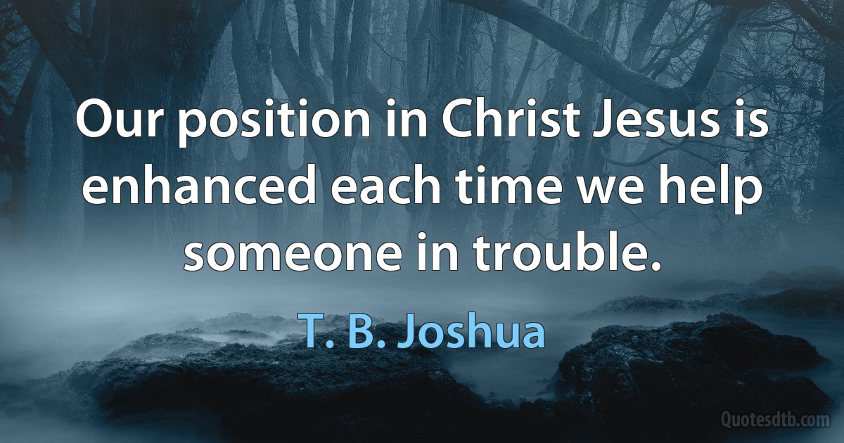 Our position in Christ Jesus is enhanced each time we help someone in trouble. (T. B. Joshua)