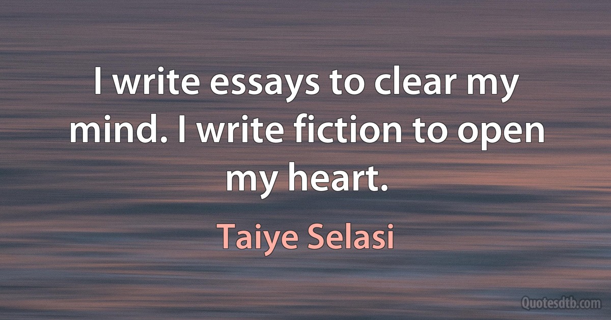 I write essays to clear my mind. I write fiction to open my heart. (Taiye Selasi)