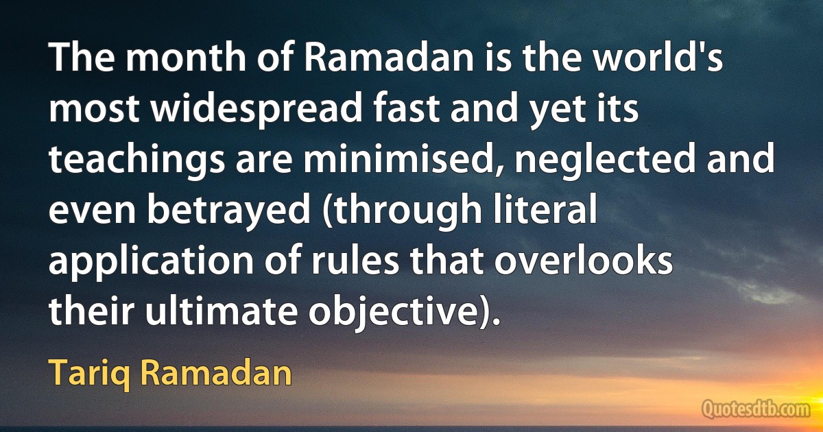 The month of Ramadan is the world's most widespread fast and yet its teachings are minimised, neglected and even betrayed (through literal application of rules that overlooks their ultimate objective). (Tariq Ramadan)