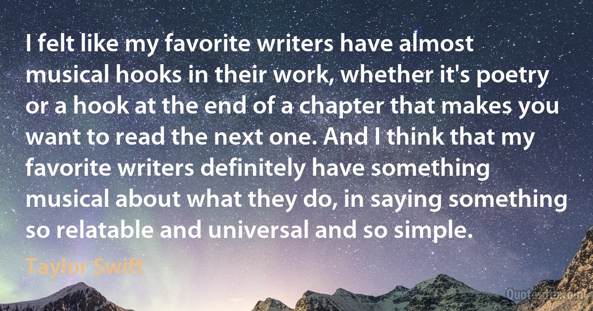 I felt like my favorite writers have almost musical hooks in their work, whether it's poetry or a hook at the end of a chapter that makes you want to read the next one. And I think that my favorite writers definitely have something musical about what they do, in saying something so relatable and universal and so simple. (Taylor Swift)