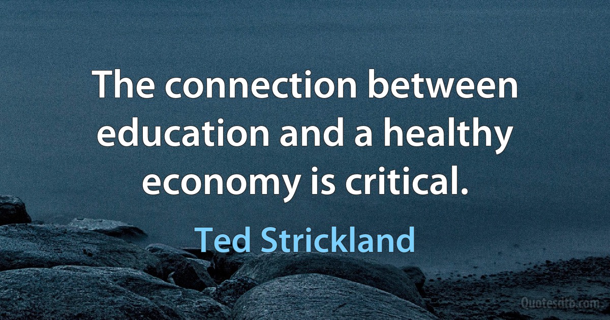 The connection between education and a healthy economy is critical. (Ted Strickland)