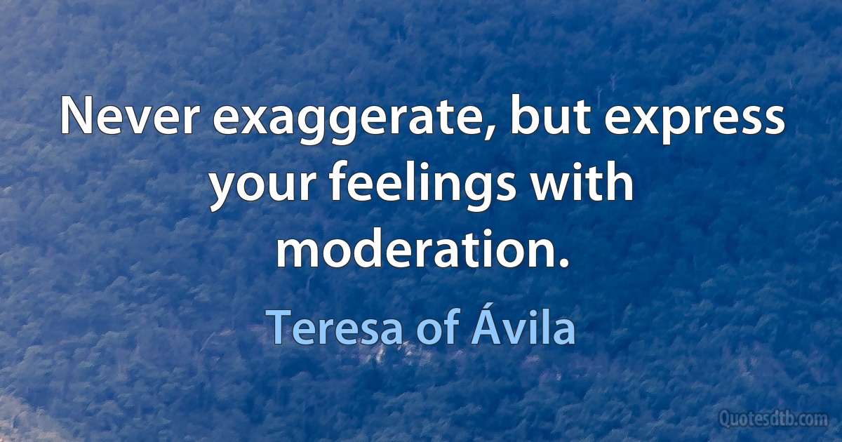 Never exaggerate, but express your feelings with moderation. (Teresa of Ávila)