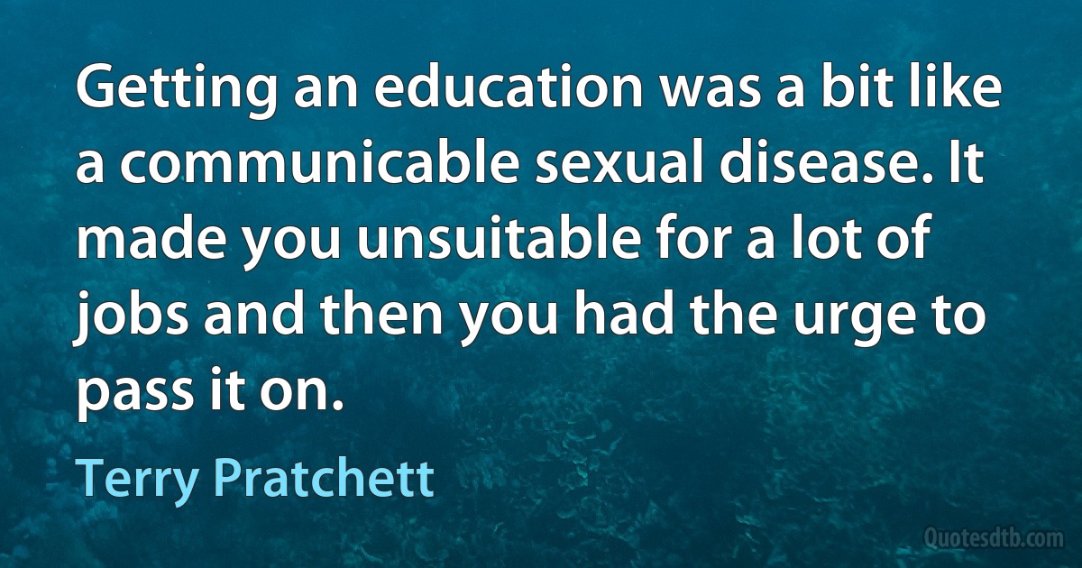 Getting an education was a bit like a communicable sexual disease. It made you unsuitable for a lot of jobs and then you had the urge to pass it on. (Terry Pratchett)