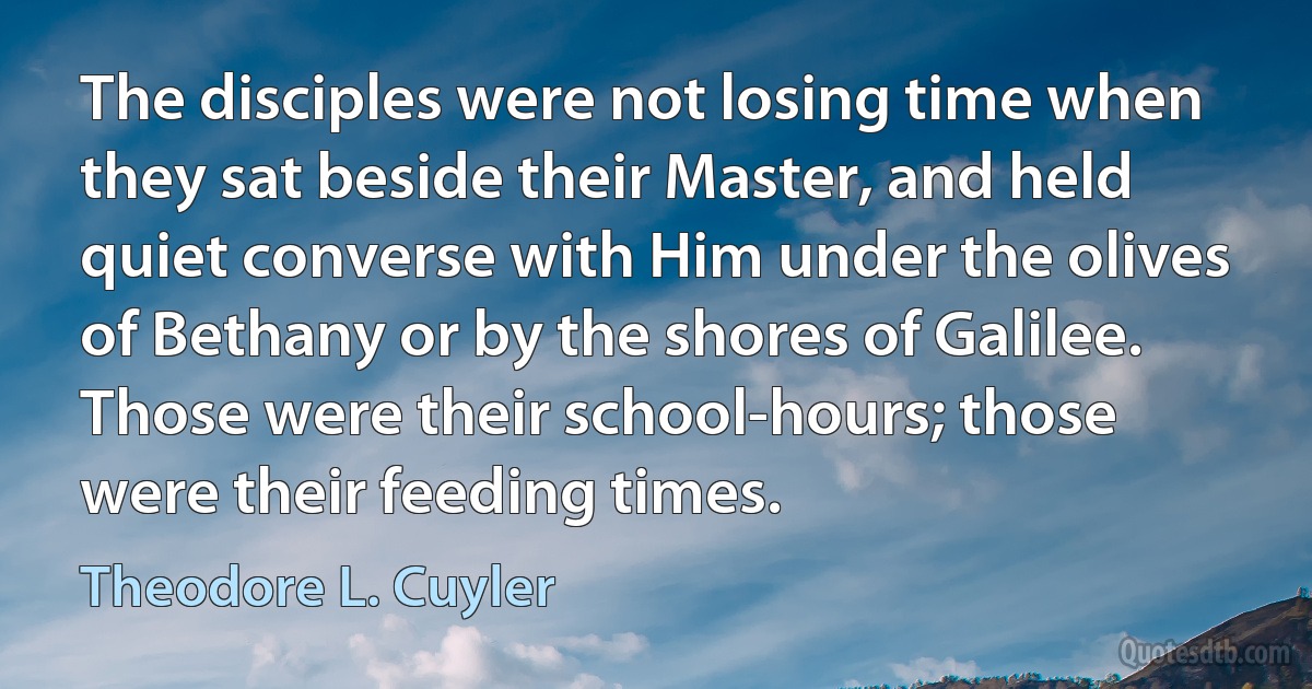 The disciples were not losing time when they sat beside their Master, and held quiet converse with Him under the olives of Bethany or by the shores of Galilee. Those were their school-hours; those were their feeding times. (Theodore L. Cuyler)