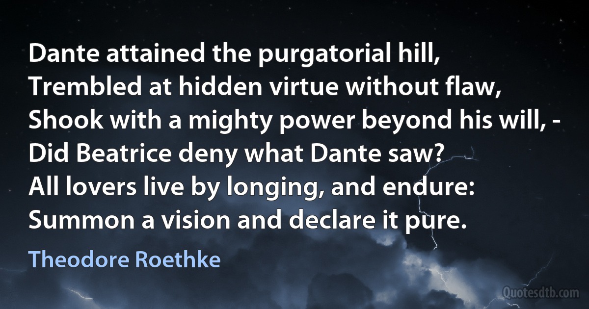 Dante attained the purgatorial hill,
Trembled at hidden virtue without flaw,
Shook with a mighty power beyond his will, -
Did Beatrice deny what Dante saw?
All lovers live by longing, and endure:
Summon a vision and declare it pure. (Theodore Roethke)