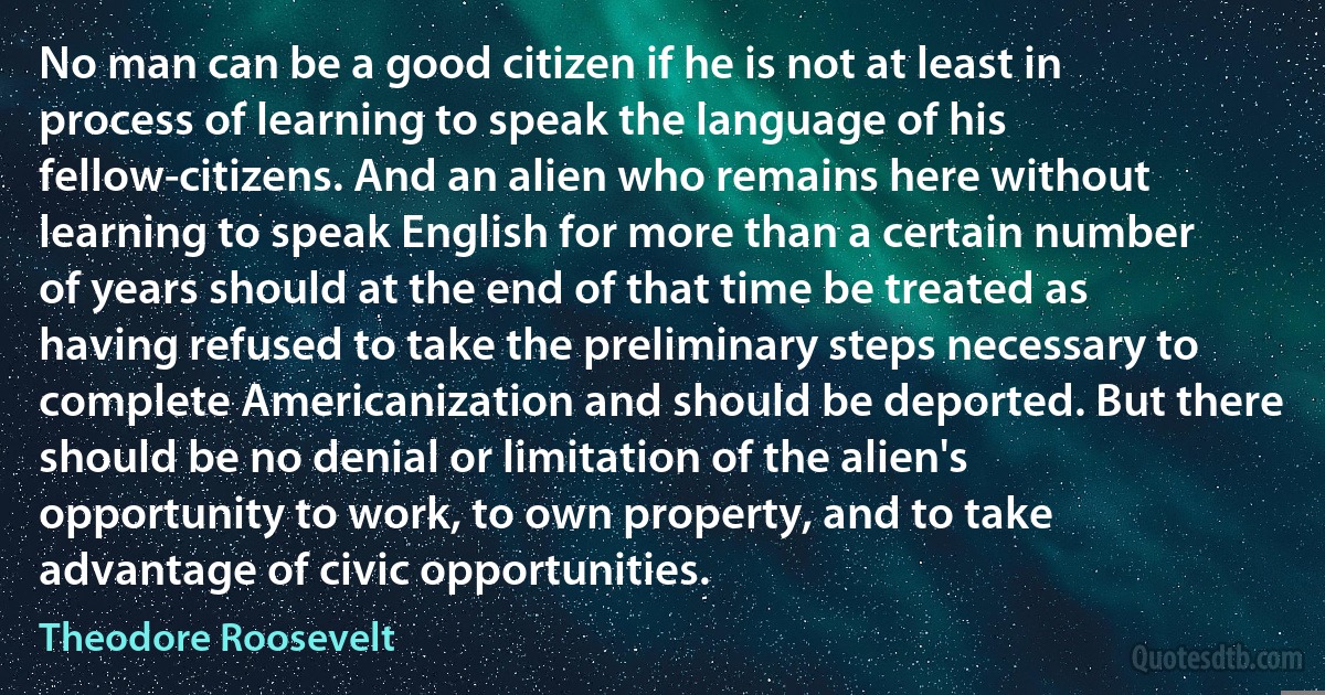 No man can be a good citizen if he is not at least in process of learning to speak the language of his fellow-citizens. And an alien who remains here without learning to speak English for more than a certain number of years should at the end of that time be treated as having refused to take the preliminary steps necessary to complete Americanization and should be deported. But there should be no denial or limitation of the alien's opportunity to work, to own property, and to take advantage of civic opportunities. (Theodore Roosevelt)