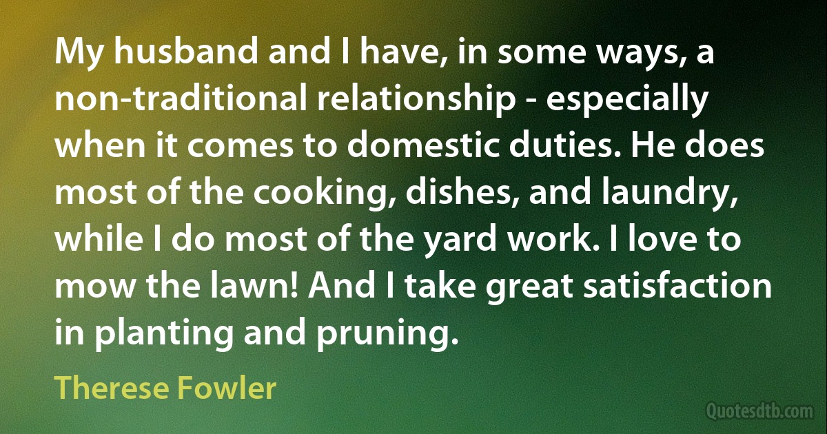 My husband and I have, in some ways, a non-traditional relationship - especially when it comes to domestic duties. He does most of the cooking, dishes, and laundry, while I do most of the yard work. I love to mow the lawn! And I take great satisfaction in planting and pruning. (Therese Fowler)