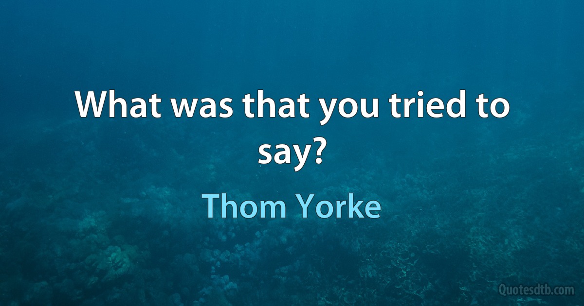 What was that you tried to say? (Thom Yorke)