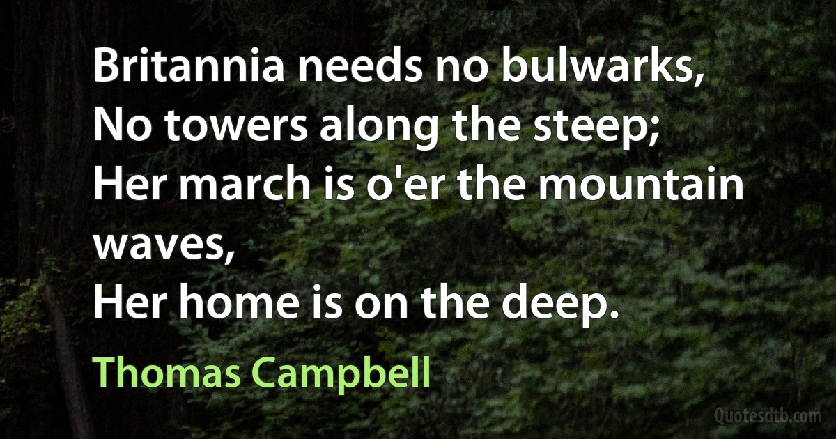 Britannia needs no bulwarks,
No towers along the steep;
Her march is o'er the mountain waves,
Her home is on the deep. (Thomas Campbell)