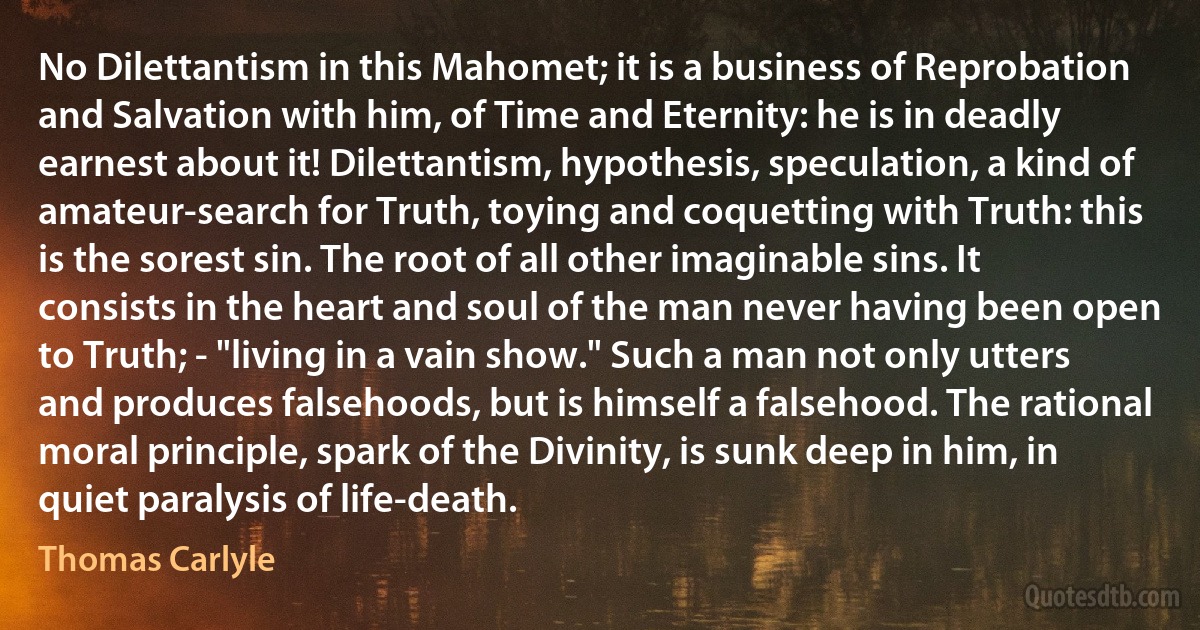 No Dilettantism in this Mahomet; it is a business of Reprobation and Salvation with him, of Time and Eternity: he is in deadly earnest about it! Dilettantism, hypothesis, speculation, a kind of amateur-search for Truth, toying and coquetting with Truth: this is the sorest sin. The root of all other imaginable sins. It consists in the heart and soul of the man never having been open to Truth; - "living in a vain show." Such a man not only utters and produces falsehoods, but is himself a falsehood. The rational moral principle, spark of the Divinity, is sunk deep in him, in quiet paralysis of life-death. (Thomas Carlyle)