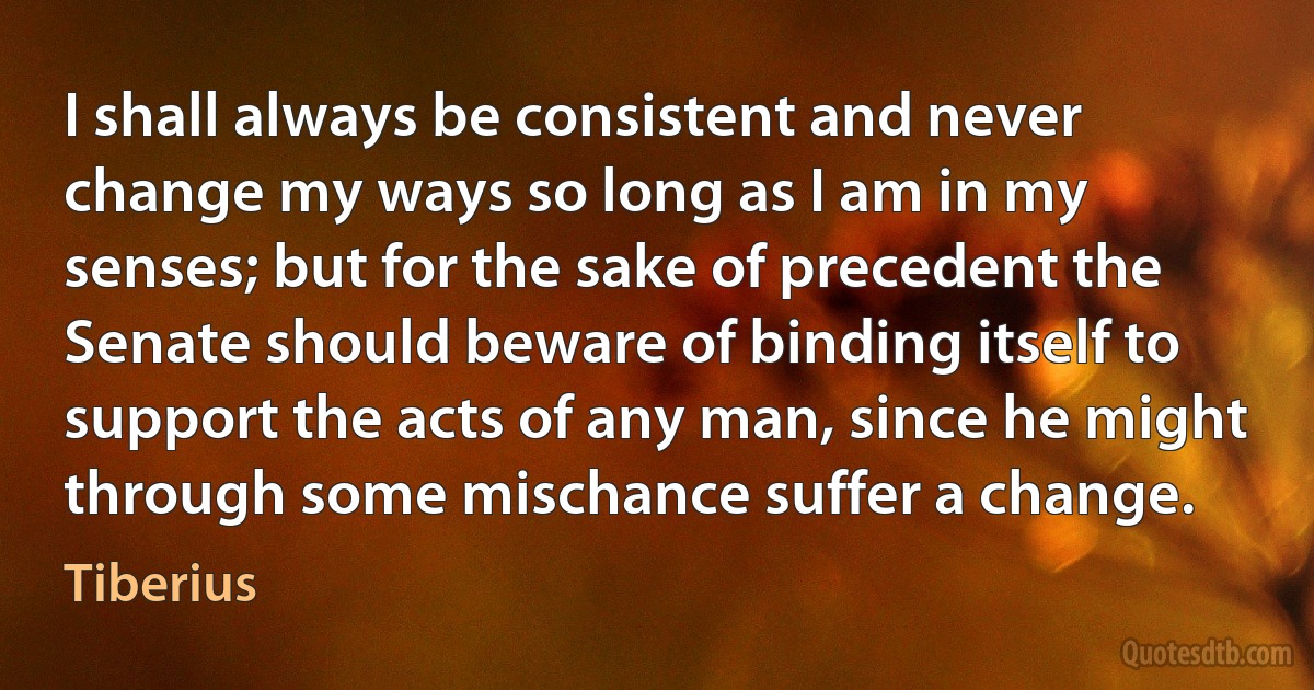 I shall always be consistent and never change my ways so long as I am in my senses; but for the sake of precedent the Senate should beware of binding itself to support the acts of any man, since he might through some mischance suffer a change. (Tiberius)