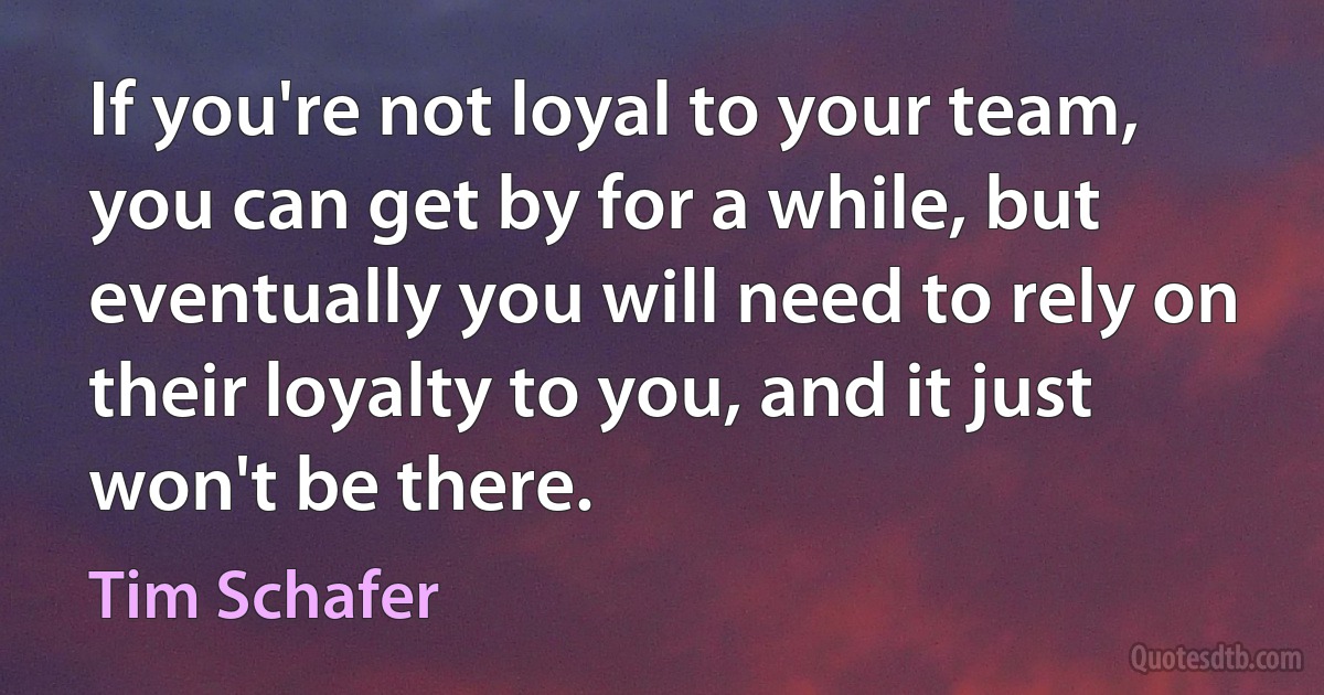 If you're not loyal to your team, you can get by for a while, but eventually you will need to rely on their loyalty to you, and it just won't be there. (Tim Schafer)