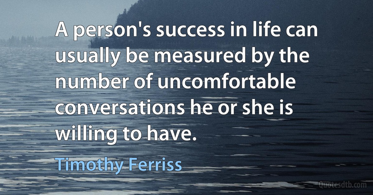 A person's success in life can usually be measured by the number of uncomfortable conversations he or she is willing to have. (Timothy Ferriss)