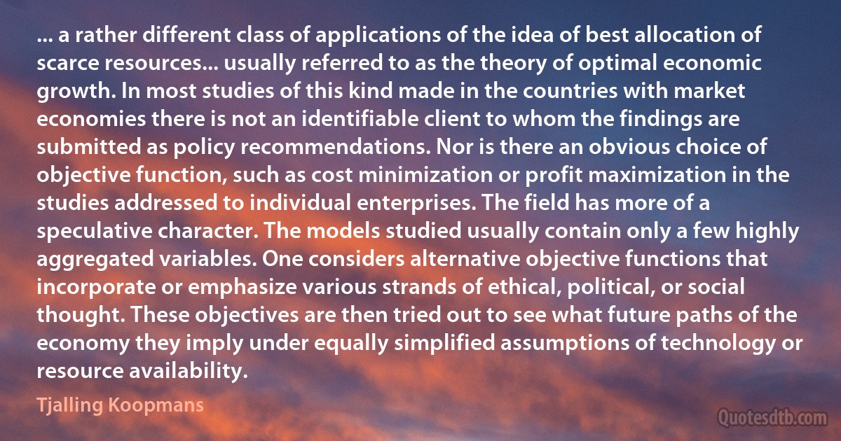 ... a rather different class of applications of the idea of best allocation of scarce resources... usually referred to as the theory of optimal economic growth. In most studies of this kind made in the countries with market economies there is not an identifiable client to whom the findings are submitted as policy recommendations. Nor is there an obvious choice of objective function, such as cost minimization or profit maximization in the studies addressed to individual enterprises. The field has more of a speculative character. The models studied usually contain only a few highly aggregated variables. One considers alternative objective functions that incorporate or emphasize various strands of ethical, political, or social thought. These objectives are then tried out to see what future paths of the economy they imply under equally simplified assumptions of technology or resource availability. (Tjalling Koopmans)