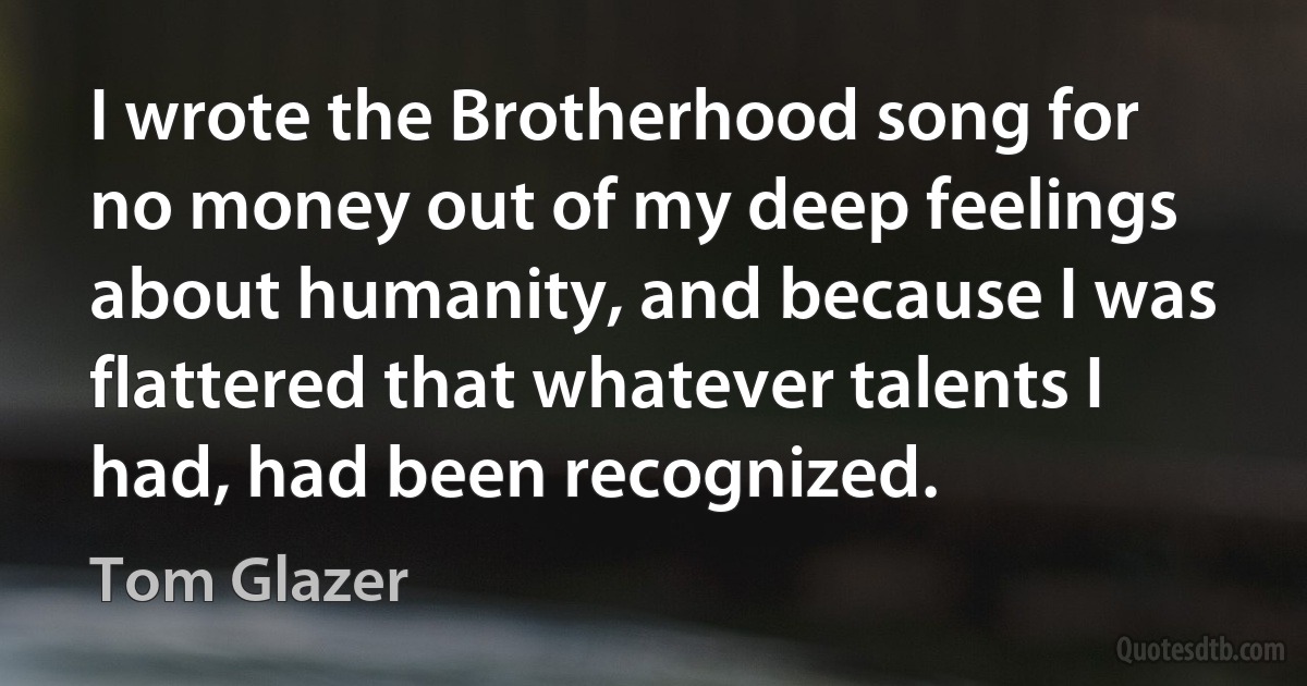 I wrote the Brotherhood song for no money out of my deep feelings about humanity, and because I was flattered that whatever talents I had, had been recognized. (Tom Glazer)