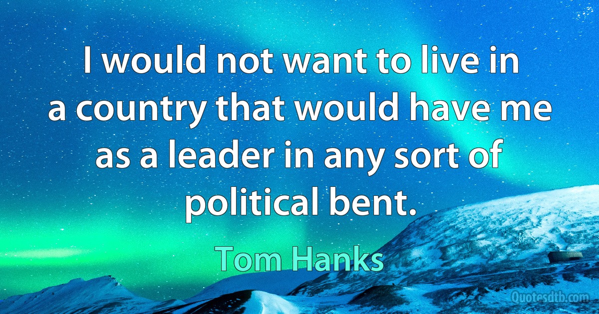 I would not want to live in a country that would have me as a leader in any sort of political bent. (Tom Hanks)