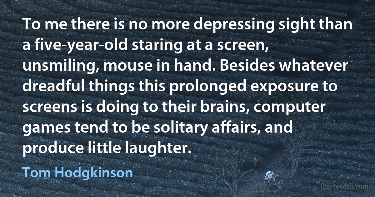 To me there is no more depressing sight than a five-year-old staring at a screen, unsmiling, mouse in hand. Besides whatever dreadful things this prolonged exposure to screens is doing to their brains, computer games tend to be solitary affairs, and produce little laughter. (Tom Hodgkinson)