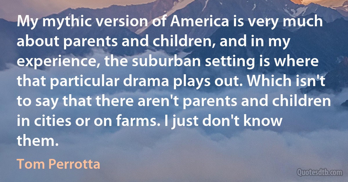 My mythic version of America is very much about parents and children, and in my experience, the suburban setting is where that particular drama plays out. Which isn't to say that there aren't parents and children in cities or on farms. I just don't know them. (Tom Perrotta)