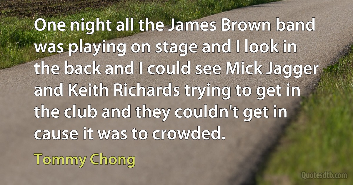 One night all the James Brown band was playing on stage and I look in the back and I could see Mick Jagger and Keith Richards trying to get in the club and they couldn't get in cause it was to crowded. (Tommy Chong)