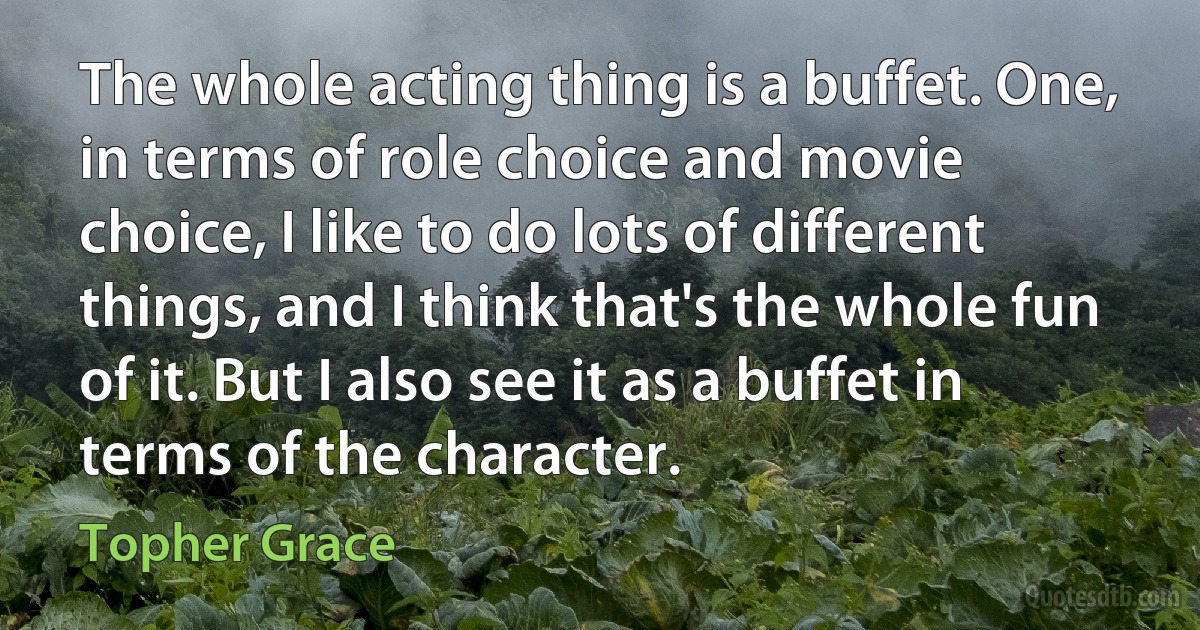 The whole acting thing is a buffet. One, in terms of role choice and movie choice, I like to do lots of different things, and I think that's the whole fun of it. But I also see it as a buffet in terms of the character. (Topher Grace)