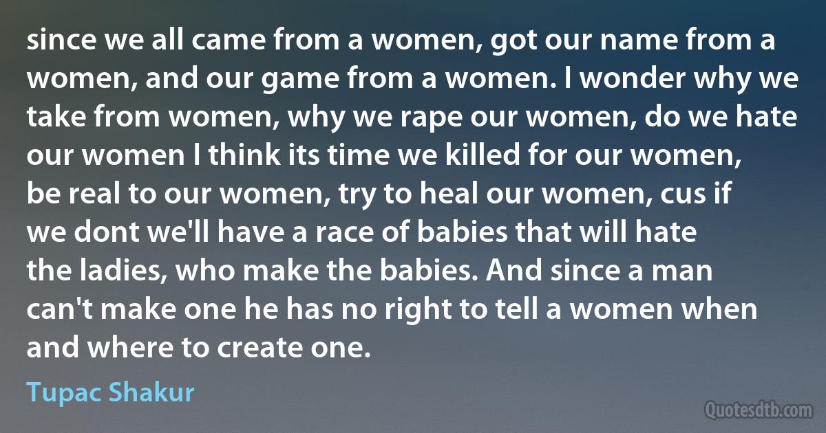 since we all came from a women, got our name from a women, and our game from a women. I wonder why we take from women, why we rape our women, do we hate our women I think its time we killed for our women, be real to our women, try to heal our women, cus if we dont we'll have a race of babies that will hate the ladies, who make the babies. And since a man can't make one he has no right to tell a women when and where to create one. (Tupac Shakur)