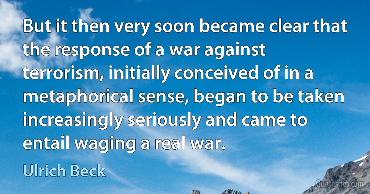 But it then very soon became clear that the response of a war against terrorism, initially conceived of in a metaphorical sense, began to be taken increasingly seriously and came to entail waging a real war. (Ulrich Beck)