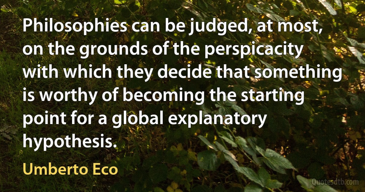 Philosophies can be judged, at most, on the grounds of the perspicacity with which they decide that something is worthy of becoming the starting point for a global explanatory hypothesis. (Umberto Eco)