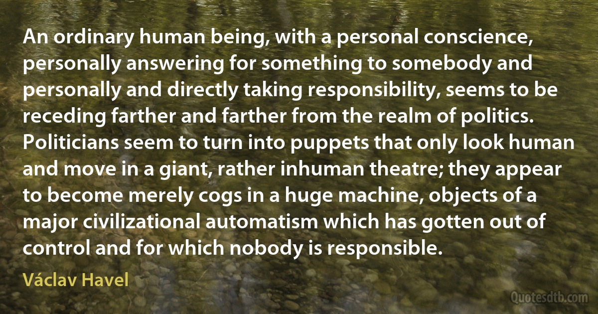 An ordinary human being, with a personal conscience, personally answering for something to somebody and personally and directly taking responsibility, seems to be receding farther and farther from the realm of politics. Politicians seem to turn into puppets that only look human and move in a giant, rather inhuman theatre; they appear to become merely cogs in a huge machine, objects of a major civilizational automatism which has gotten out of control and for which nobody is responsible. (Václav Havel)