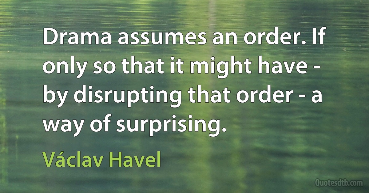 Drama assumes an order. If only so that it might have - by disrupting that order - a way of surprising. (Václav Havel)