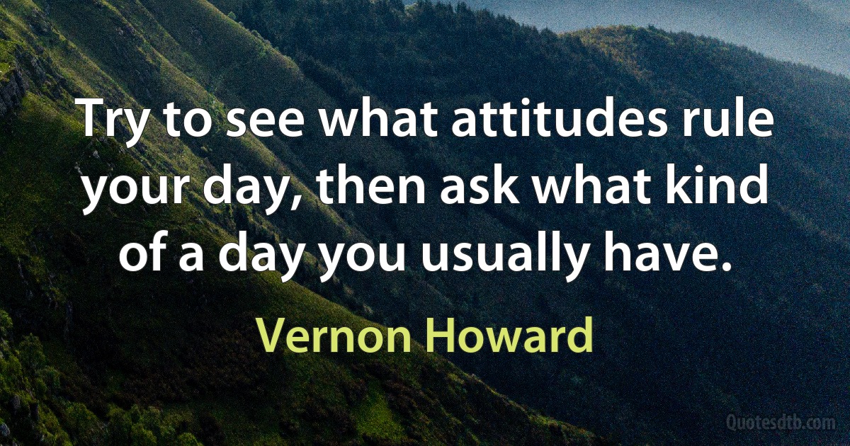 Try to see what attitudes rule your day, then ask what kind of a day you usually have. (Vernon Howard)