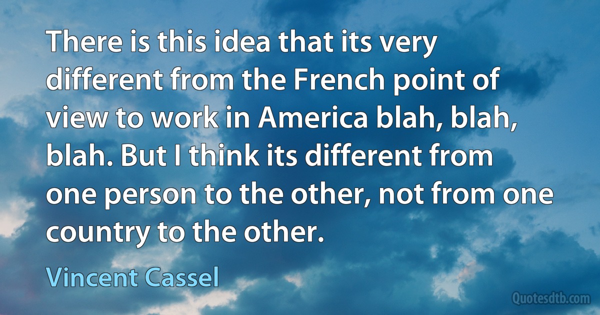 There is this idea that its very different from the French point of view to work in America blah, blah, blah. But I think its different from one person to the other, not from one country to the other. (Vincent Cassel)