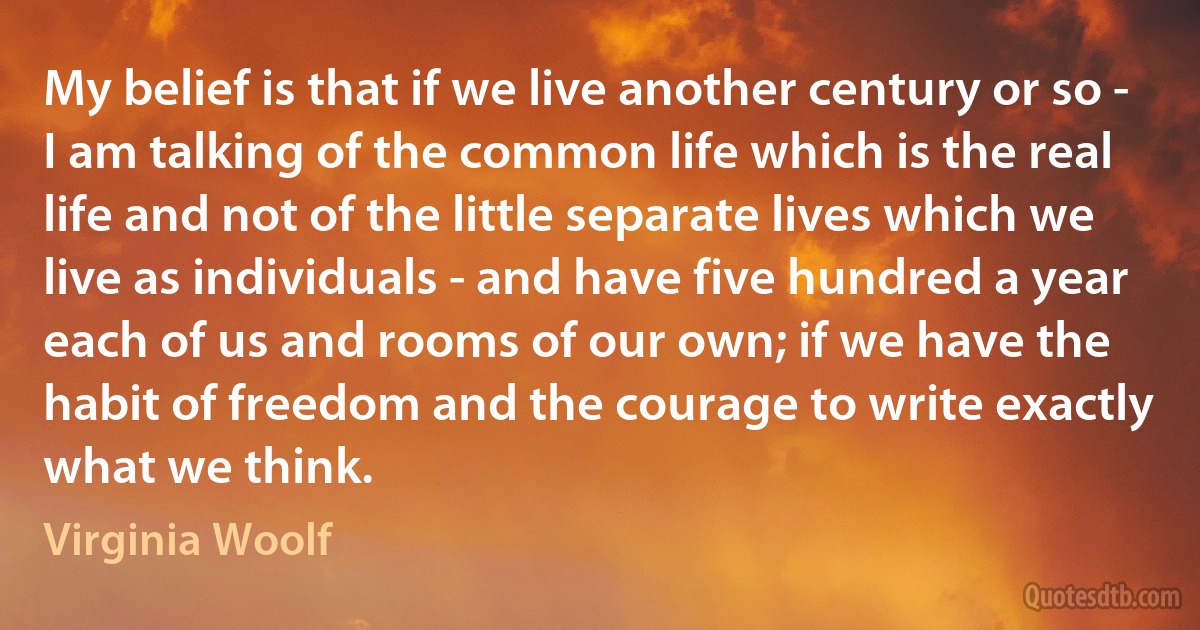 My belief is that if we live another century or so - I am talking of the common life which is the real life and not of the little separate lives which we live as individuals - and have five hundred a year each of us and rooms of our own; if we have the habit of freedom and the courage to write exactly what we think. (Virginia Woolf)