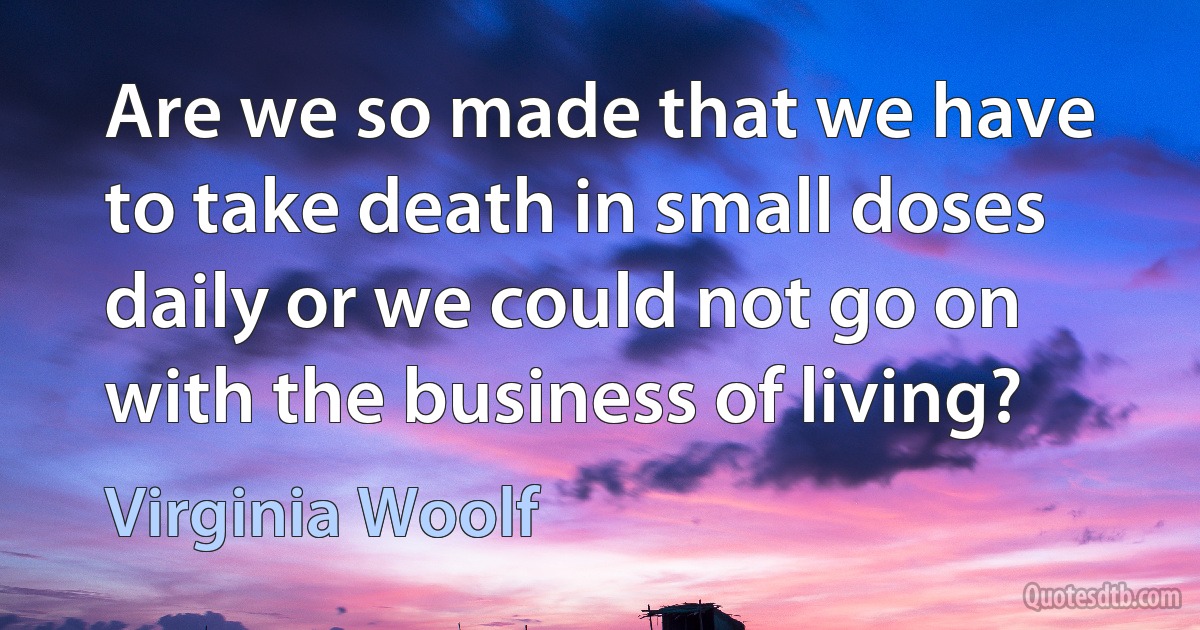 Are we so made that we have to take death in small doses daily or we could not go on with the business of living? (Virginia Woolf)