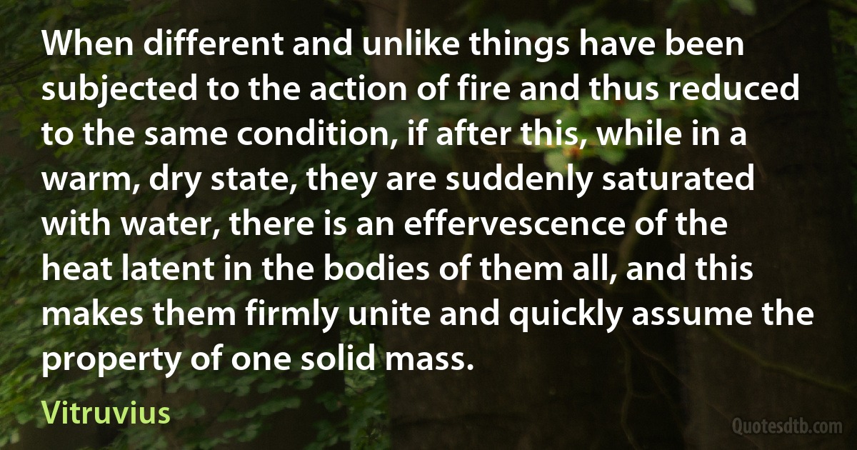 When different and unlike things have been subjected to the action of fire and thus reduced to the same condition, if after this, while in a warm, dry state, they are suddenly saturated with water, there is an effervescence of the heat latent in the bodies of them all, and this makes them firmly unite and quickly assume the property of one solid mass. (Vitruvius)