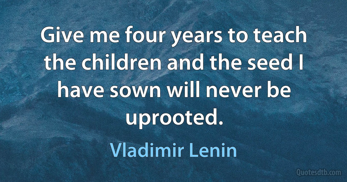 Give me four years to teach the children and the seed I have sown will never be uprooted. (Vladimir Lenin)