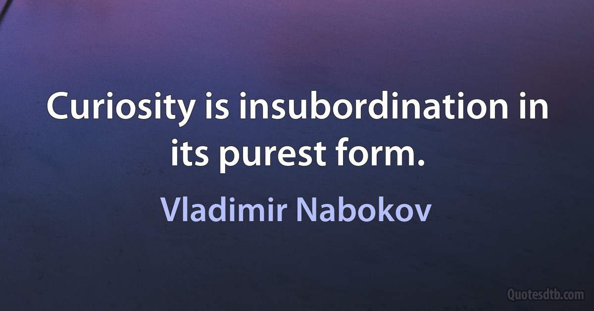 Curiosity is insubordination in its purest form. (Vladimir Nabokov)