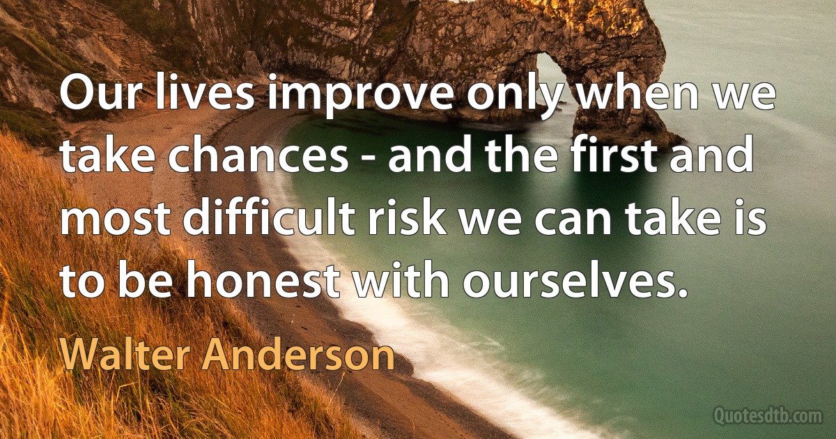 Our lives improve only when we take chances - and the first and most difficult risk we can take is to be honest with ourselves. (Walter Anderson)