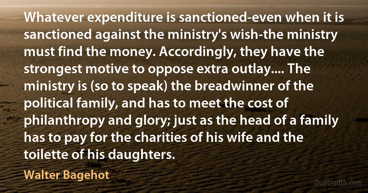 Whatever expenditure is sanctioned-even when it is sanctioned against the ministry's wish-the ministry must find the money. Accordingly, they have the strongest motive to oppose extra outlay.... The ministry is (so to speak) the breadwinner of the political family, and has to meet the cost of philanthropy and glory; just as the head of a family has to pay for the charities of his wife and the toilette of his daughters. (Walter Bagehot)