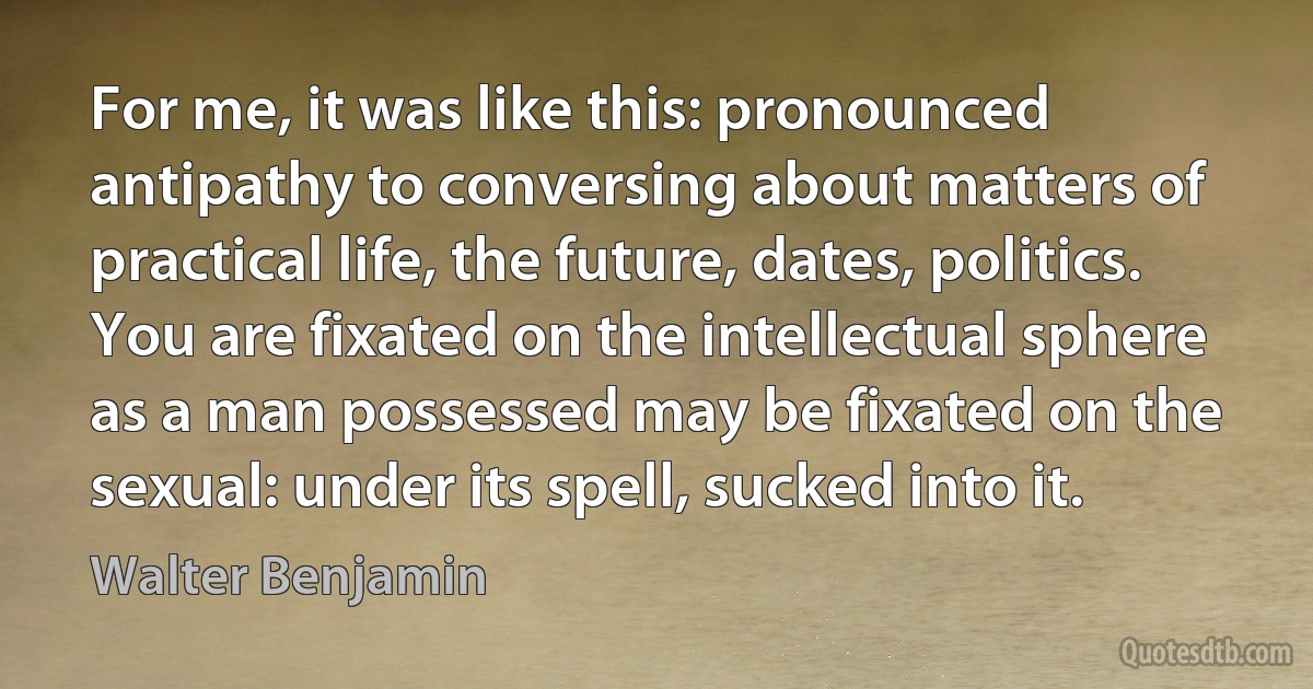 For me, it was like this: pronounced antipathy to conversing about matters of practical life, the future, dates, politics. You are fixated on the intellectual sphere as a man possessed may be fixated on the sexual: under its spell, sucked into it. (Walter Benjamin)