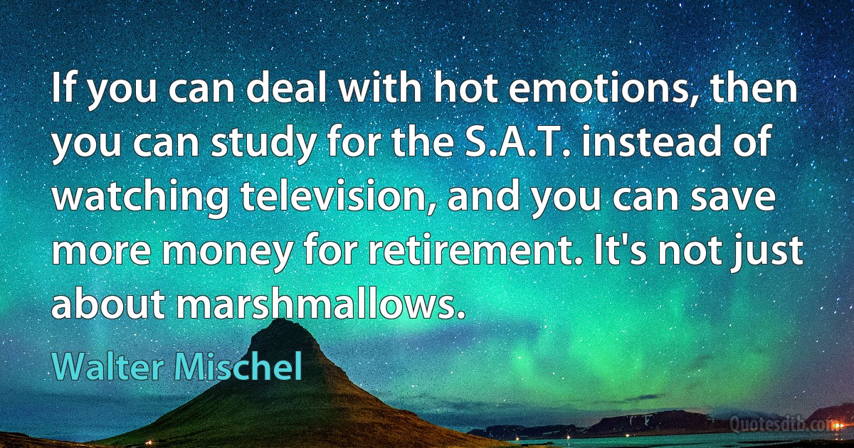 If you can deal with hot emotions, then you can study for the S.A.T. instead of watching television, and you can save more money for retirement. It's not just about marshmallows. (Walter Mischel)