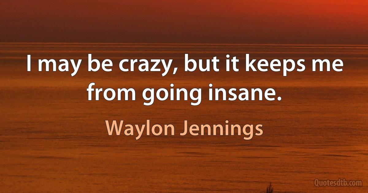 I may be crazy, but it keeps me from going insane. (Waylon Jennings)